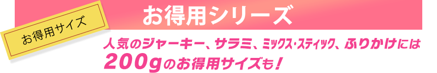 人気のジャーキー、サラミ、ミックス・スティック、ふりかけには、200グラムのお得用サイズも！