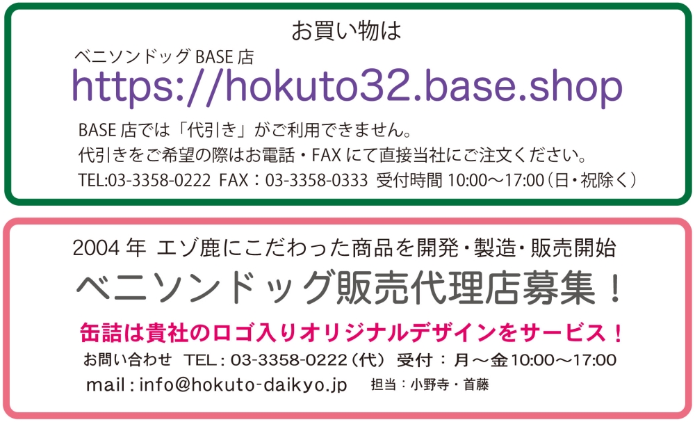 お買い物は「ベニソン・ドッグ BASE店 https://hokuto32.base.shop BASEでは「代引き」がご利用できません。代引きをご希望の際はお電話・FAXにて直接当社にご注文ください。TEL: 03-3358-0222 FAX: 03-3358-0333 受付時間 10:00～17:00（日・祝除く）2004年エゾ鹿にこだわった商品を開発・製造・販売開始　ベニソン・ドッグ販売代理店募集！　缶詰は貴社のロゴ入りオリジナルデザインをサービス！　お問い合わせ　TEL:03-3358-0022（代）受付：月～金10:00～17:00 mail:info＠hokuto-daikyo.jp　担当：小野寺・首藤