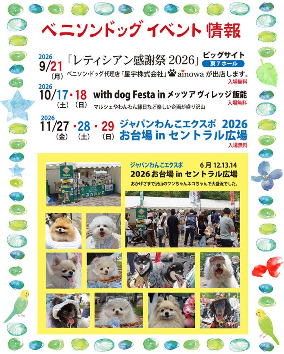 ベニソンドッグ イベント情報。2026年9月21日（月）ビッグサイト東7ホール「レティシアン感謝祭2026」にベニソン・ドッグ代理店「星宇株式会社」ainowaが出店します（入場無料）。2026年10月17～18日（土・日）「with dog Festa in メッツアヴィレッジ飯能」マルシェやわんわん縁日など楽しい企画が盛り沢山（入場無料）。2026年11月27～29日（金・土・日）「ジャパンわんこエクスポ2026お台場inセントラル広場」（入場無料）。